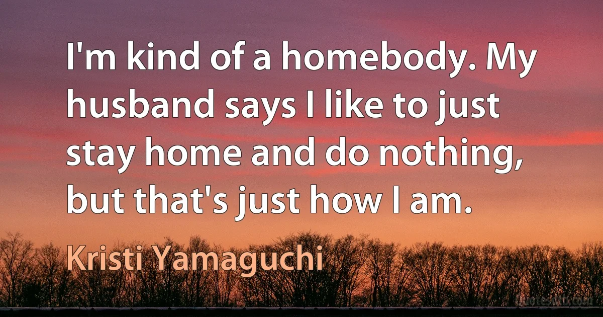 I'm kind of a homebody. My husband says I like to just stay home and do nothing, but that's just how I am. (Kristi Yamaguchi)