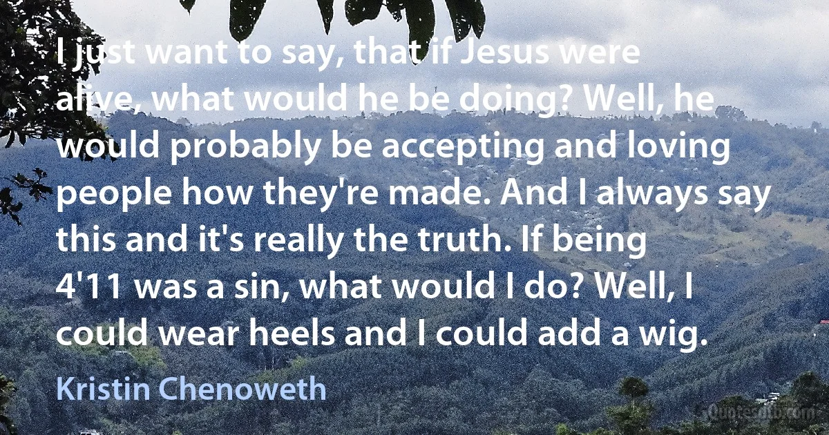 I just want to say, that if Jesus were alive, what would he be doing? Well, he would probably be accepting and loving people how they're made. And I always say this and it's really the truth. If being 4'11 was a sin, what would I do? Well, I could wear heels and I could add a wig. (Kristin Chenoweth)