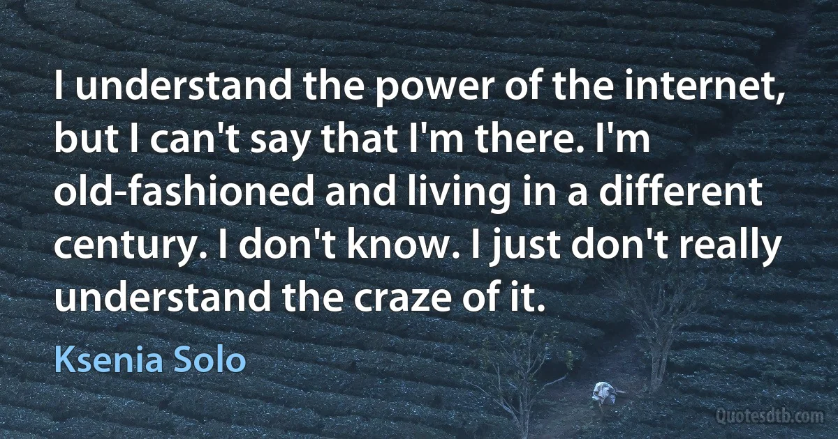 I understand the power of the internet, but I can't say that I'm there. I'm old-fashioned and living in a different century. I don't know. I just don't really understand the craze of it. (Ksenia Solo)