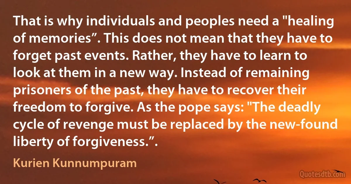 That is why individuals and peoples need a "healing of memories”. This does not mean that they have to forget past events. Rather, they have to learn to look at them in a new way. Instead of remaining prisoners of the past, they have to recover their freedom to forgive. As the pope says: "The deadly cycle of revenge must be replaced by the new-found liberty of forgiveness.”. (Kurien Kunnumpuram)