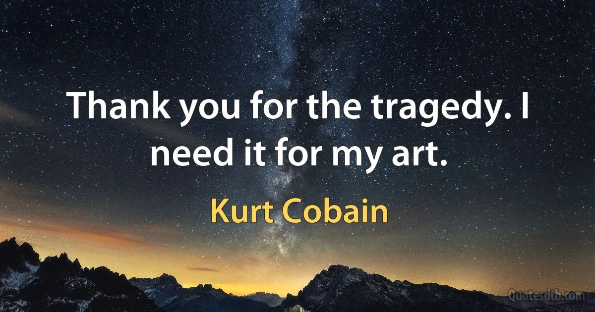 Thank you for the tragedy. I need it for my art. (Kurt Cobain)