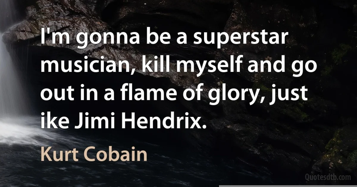 I'm gonna be a superstar musician, kill myself and go out in a flame of glory, just ike Jimi Hendrix. (Kurt Cobain)