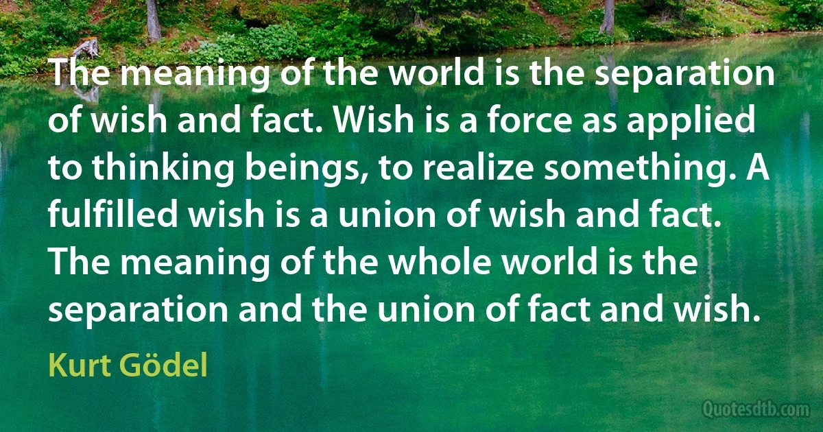 The meaning of the world is the separation of wish and fact. Wish is a force as applied to thinking beings, to realize something. A fulfilled wish is a union of wish and fact. The meaning of the whole world is the separation and the union of fact and wish. (Kurt Gödel)