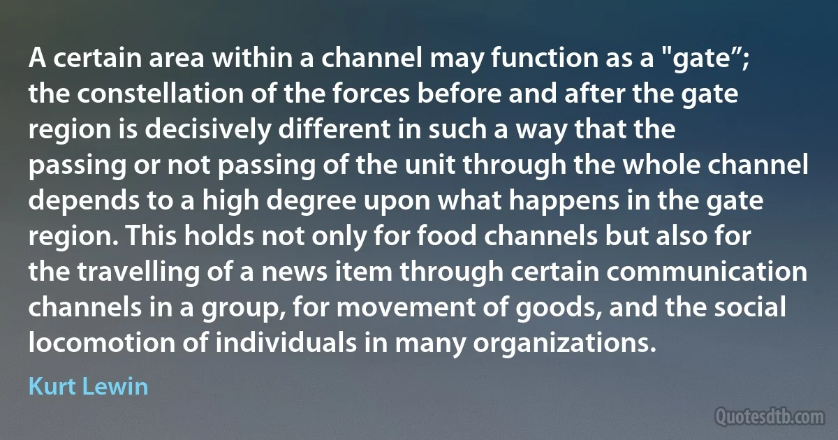 A certain area within a channel may function as a "gate”; the constellation of the forces before and after the gate region is decisively different in such a way that the passing or not passing of the unit through the whole channel depends to a high degree upon what happens in the gate region. This holds not only for food channels but also for the travelling of a news item through certain communication channels in a group, for movement of goods, and the social locomotion of individuals in many organizations. (Kurt Lewin)