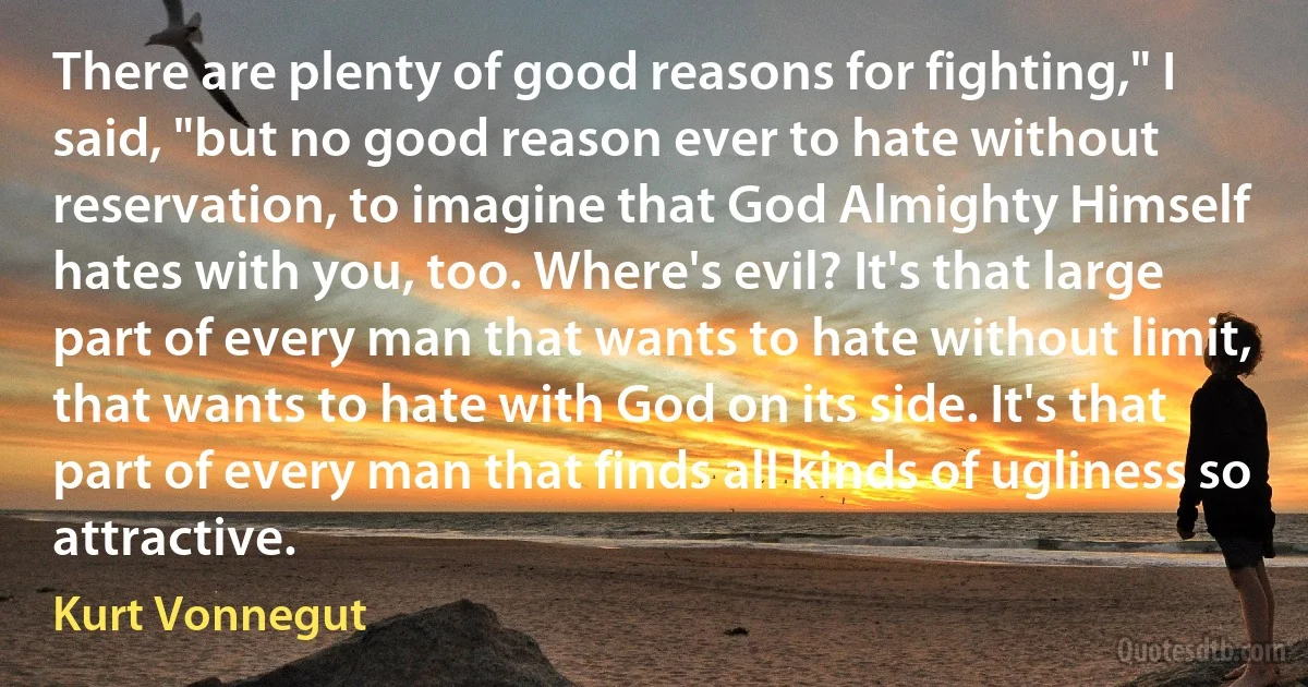 There are plenty of good reasons for fighting," I said, "but no good reason ever to hate without reservation, to imagine that God Almighty Himself hates with you, too. Where's evil? It's that large part of every man that wants to hate without limit, that wants to hate with God on its side. It's that part of every man that finds all kinds of ugliness so attractive. (Kurt Vonnegut)