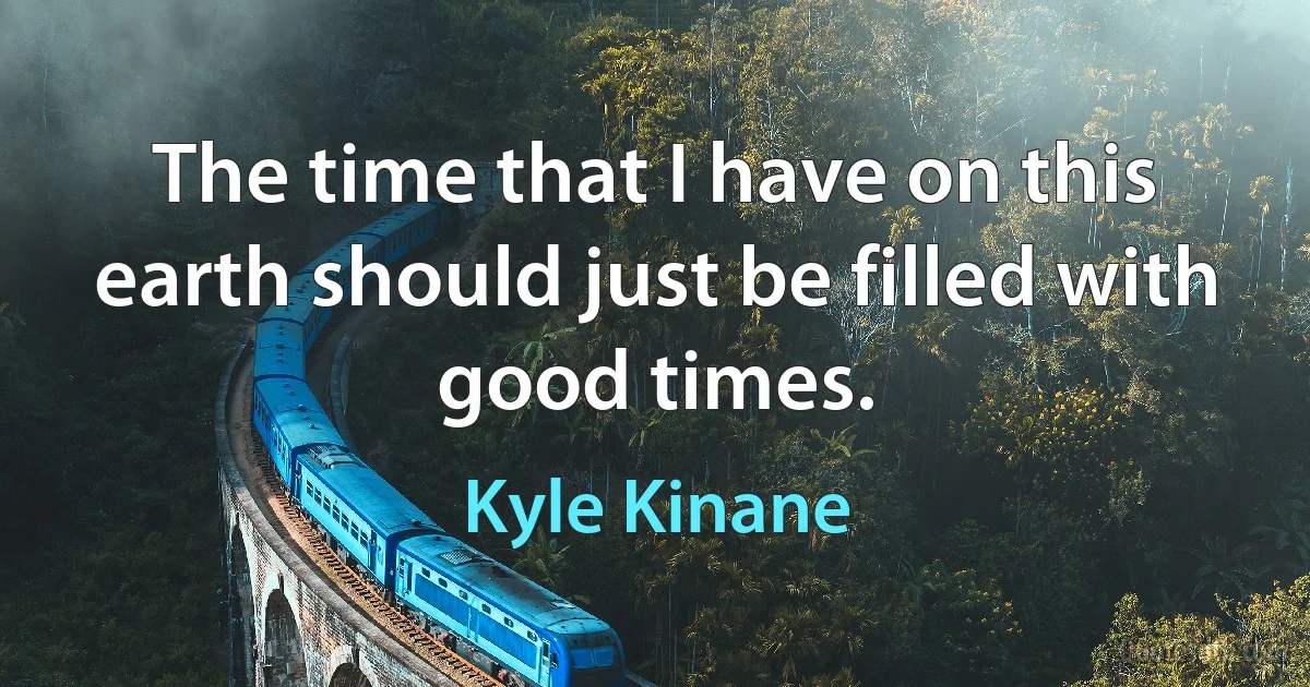 The time that I have on this earth should just be filled with good times. (Kyle Kinane)