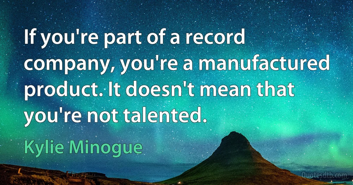 If you're part of a record company, you're a manufactured product. It doesn't mean that you're not talented. (Kylie Minogue)