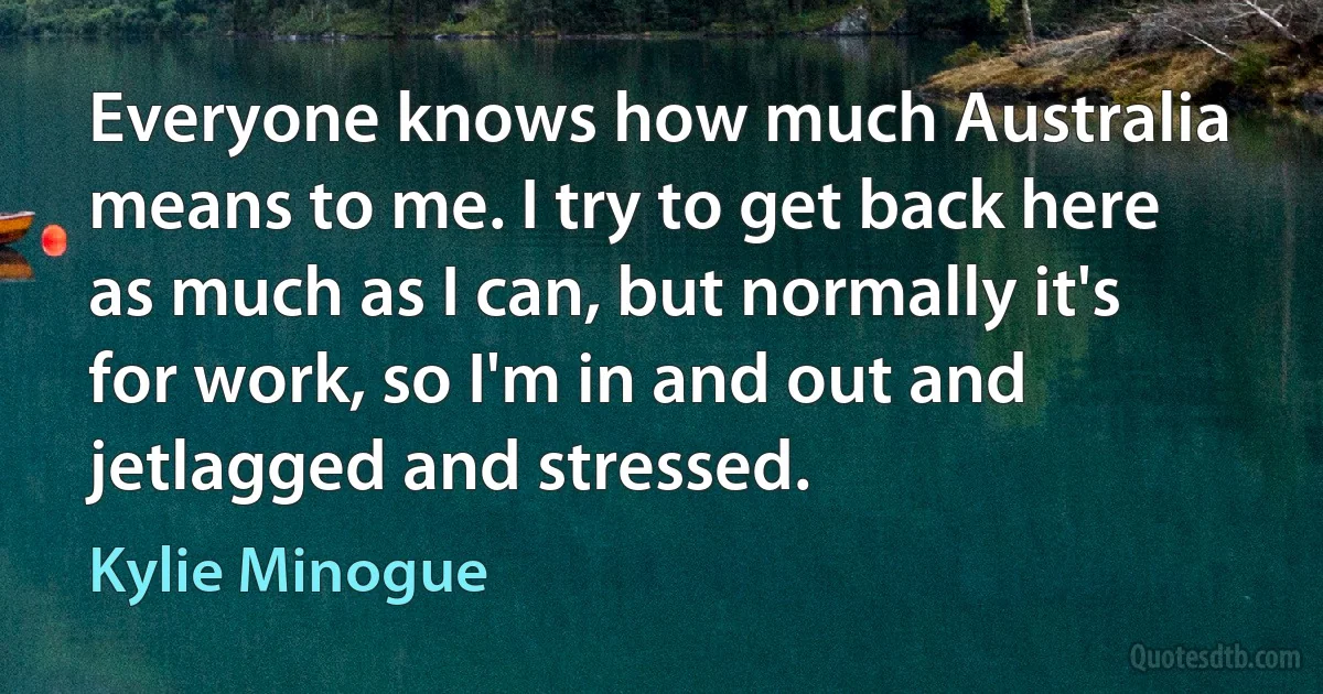 Everyone knows how much Australia means to me. I try to get back here as much as I can, but normally it's for work, so I'm in and out and jetlagged and stressed. (Kylie Minogue)