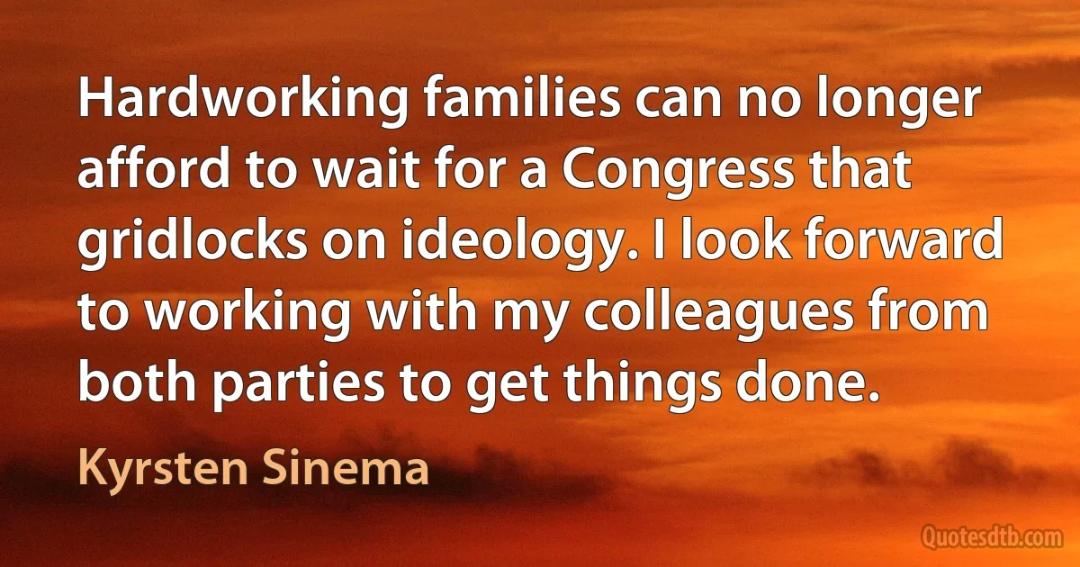 Hardworking families can no longer afford to wait for a Congress that gridlocks on ideology. I look forward to working with my colleagues from both parties to get things done. (Kyrsten Sinema)