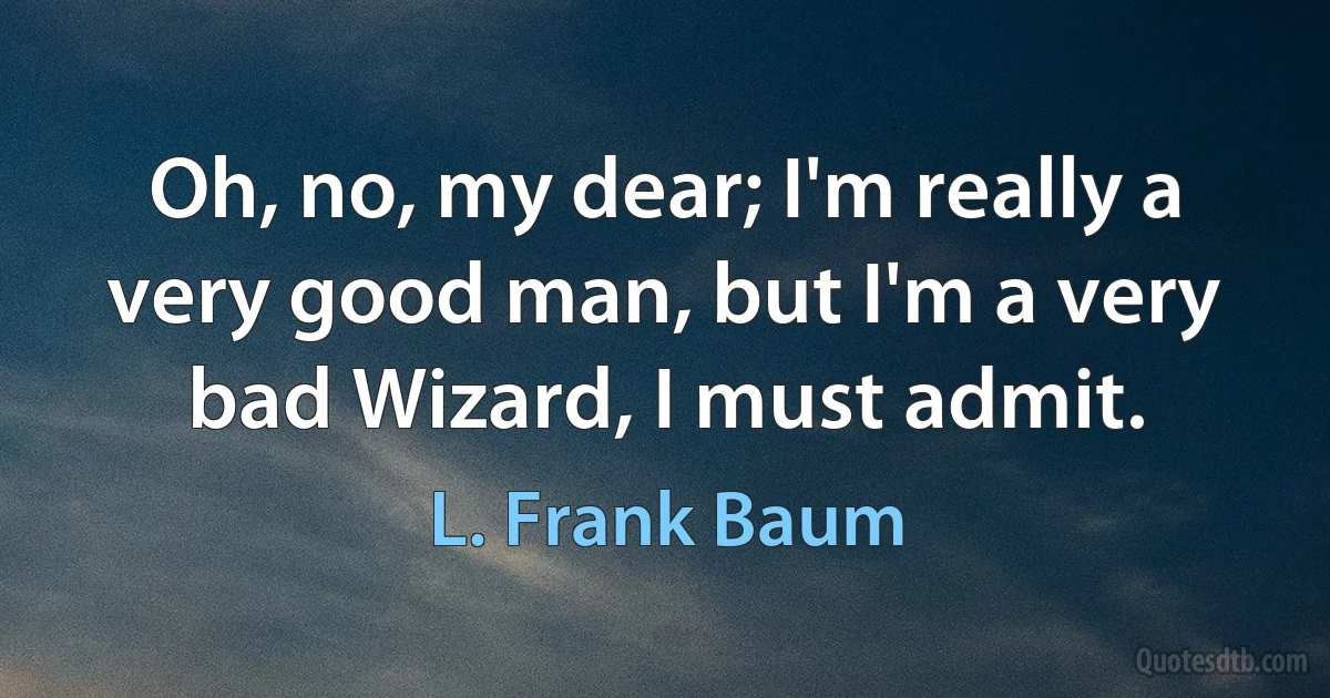 Oh, no, my dear; I'm really a very good man, but I'm a very bad Wizard, I must admit. (L. Frank Baum)