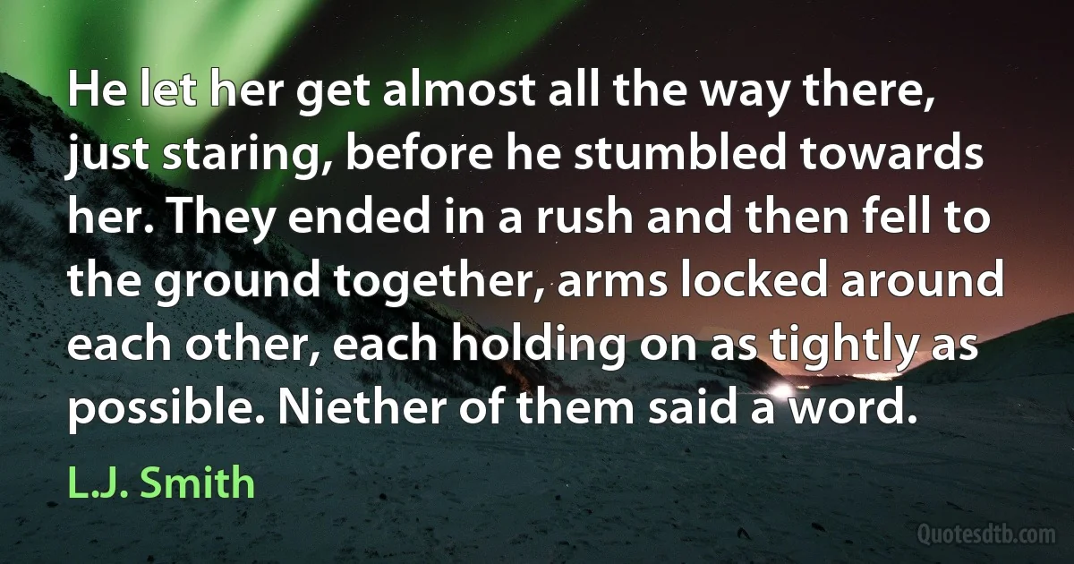 He let her get almost all the way there, just staring, before he stumbled towards her. They ended in a rush and then fell to the ground together, arms locked around each other, each holding on as tightly as possible. Niether of them said a word. (L.J. Smith)