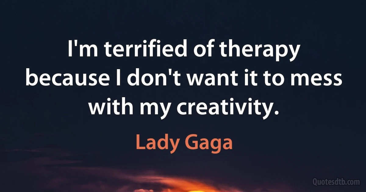 I'm terrified of therapy because I don't want it to mess with my creativity. (Lady Gaga)