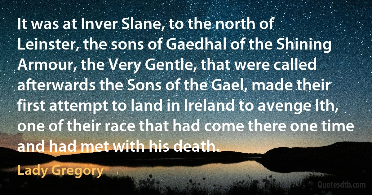 It was at Inver Slane, to the north of Leinster, the sons of Gaedhal of the Shining Armour, the Very Gentle, that were called afterwards the Sons of the Gael, made their first attempt to land in Ireland to avenge Ith, one of their race that had come there one time and had met with his death. (Lady Gregory)