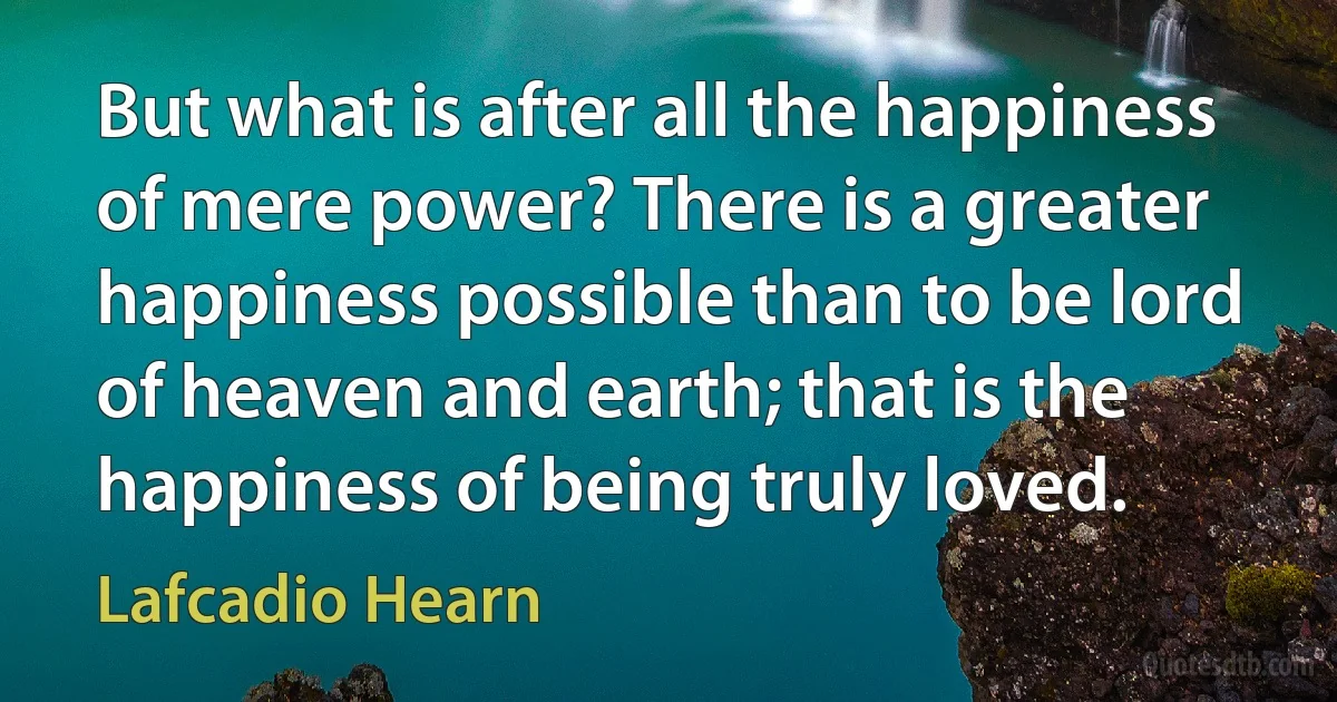 But what is after all the happiness of mere power? There is a greater happiness possible than to be lord of heaven and earth; that is the happiness of being truly loved. (Lafcadio Hearn)