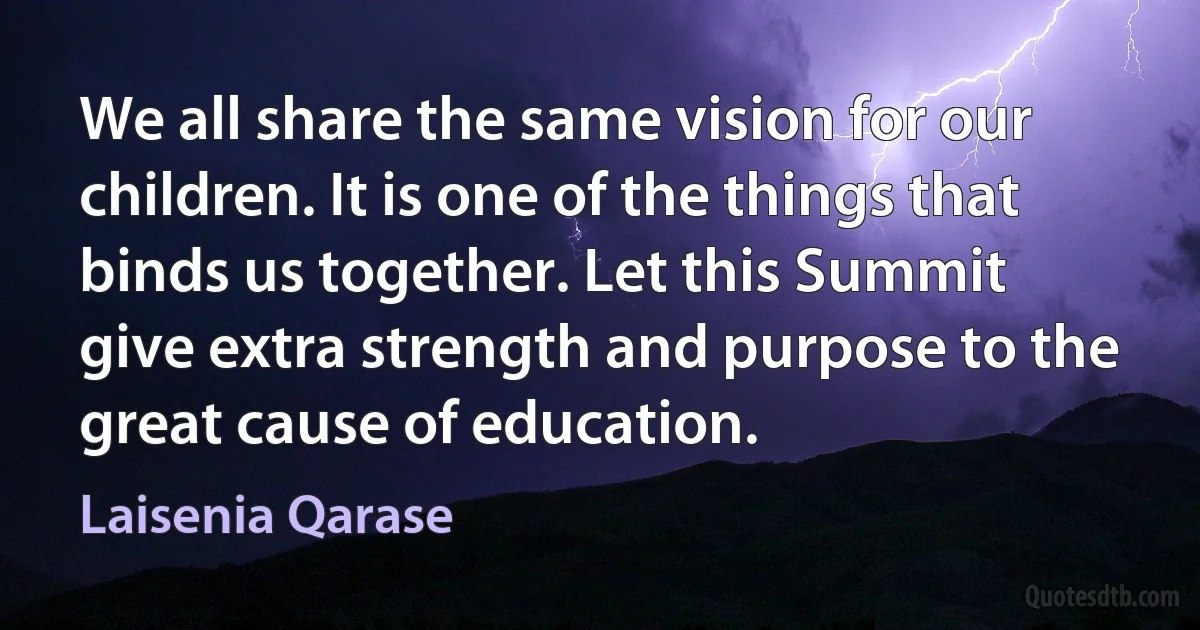 We all share the same vision for our children. It is one of the things that binds us together. Let this Summit give extra strength and purpose to the great cause of education. (Laisenia Qarase)