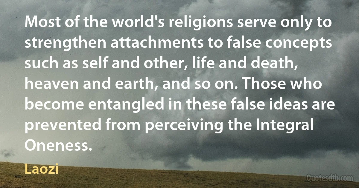 Most of the world's religions serve only to strengthen attachments to false concepts such as self and other, life and death, heaven and earth, and so on. Those who become entangled in these false ideas are prevented from perceiving the Integral Oneness. (Laozi)