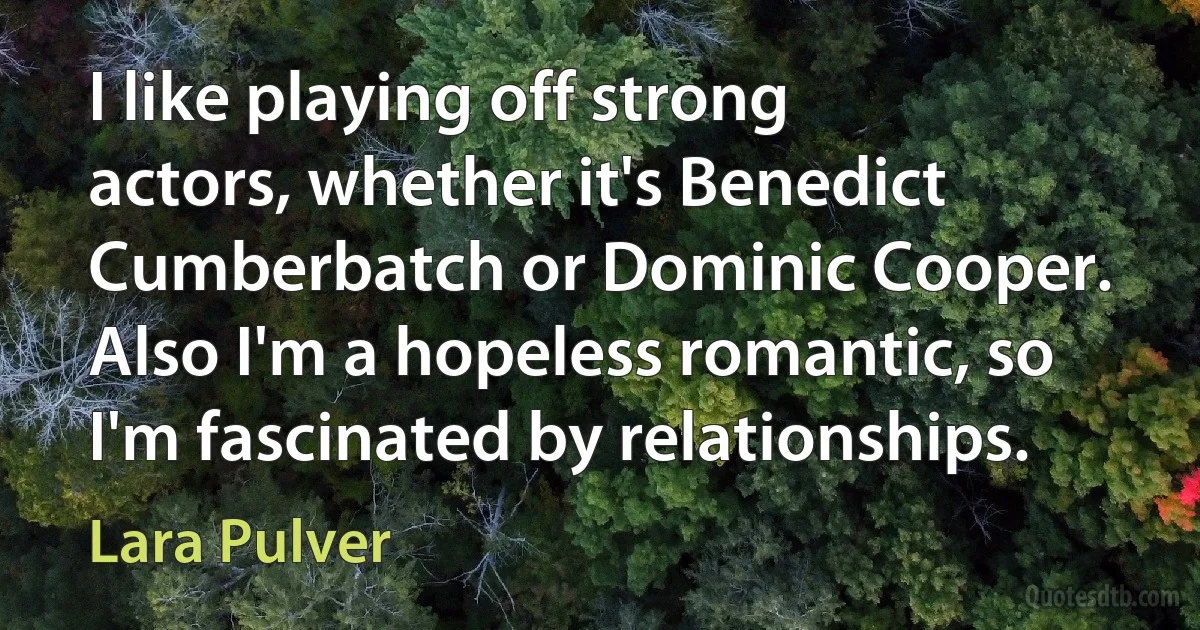 I like playing off strong actors, whether it's Benedict Cumberbatch or Dominic Cooper. Also I'm a hopeless romantic, so I'm fascinated by relationships. (Lara Pulver)