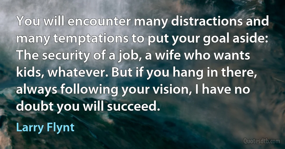 You will encounter many distractions and many temptations to put your goal aside: The security of a job, a wife who wants kids, whatever. But if you hang in there, always following your vision, I have no doubt you will succeed. (Larry Flynt)