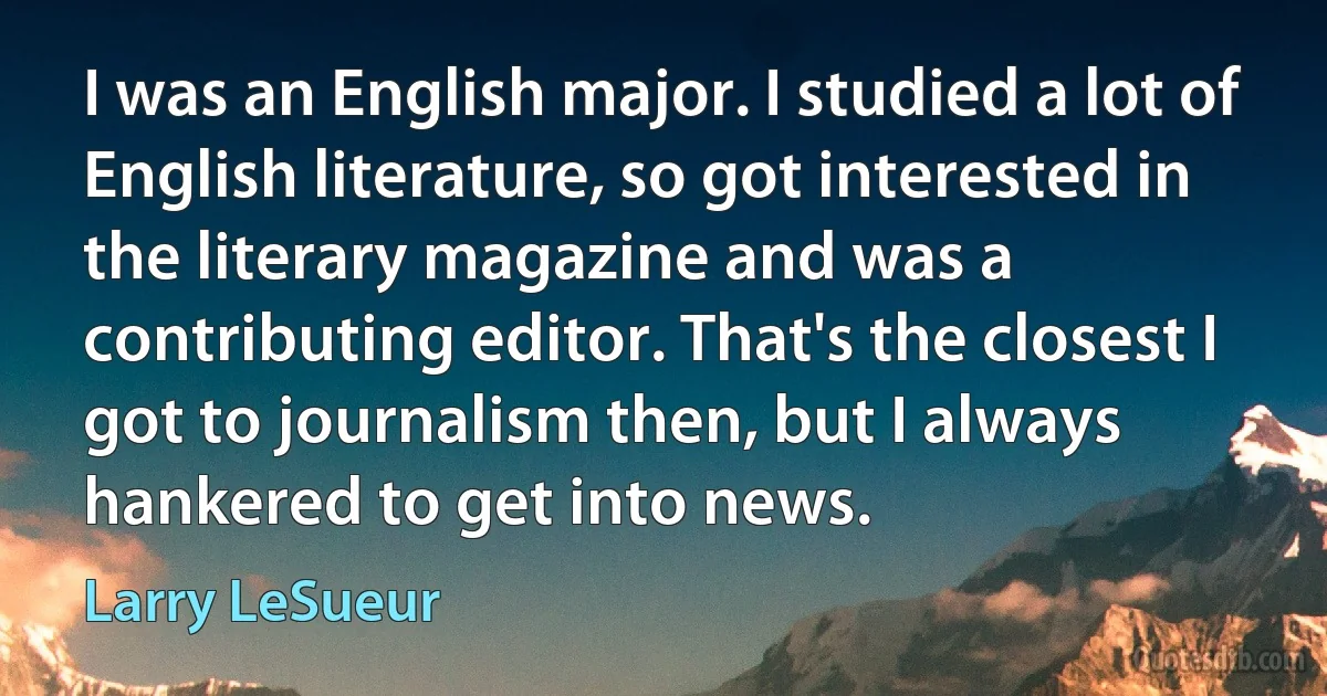 I was an English major. I studied a lot of English literature, so got interested in the literary magazine and was a contributing editor. That's the closest I got to journalism then, but I always hankered to get into news. (Larry LeSueur)