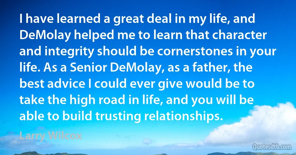 I have learned a great deal in my life, and DeMolay helped me to learn that character and integrity should be cornerstones in your life. As a Senior DeMolay, as a father, the best advice I could ever give would be to take the high road in life, and you will be able to build trusting relationships. (Larry Wilcox)