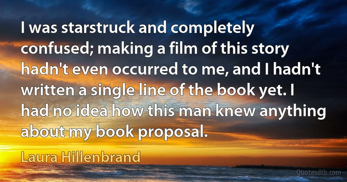 I was starstruck and completely confused; making a film of this story hadn't even occurred to me, and I hadn't written a single line of the book yet. I had no idea how this man knew anything about my book proposal. (Laura Hillenbrand)