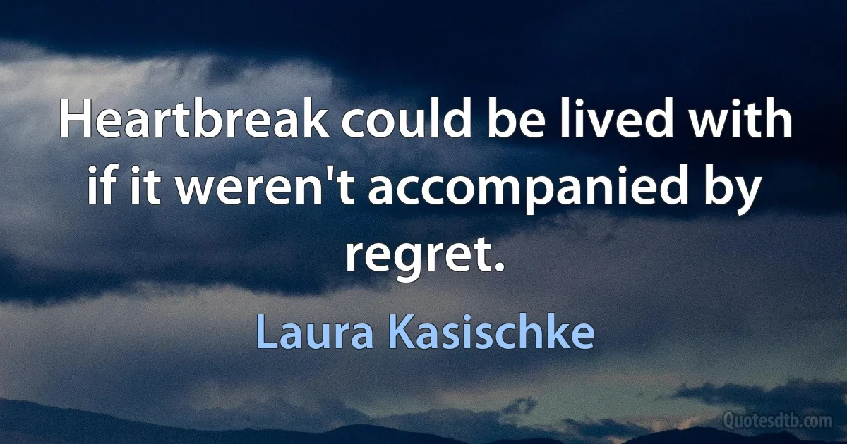 Heartbreak could be lived with if it weren't accompanied by regret. (Laura Kasischke)