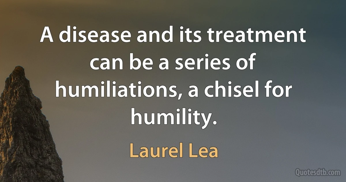 A disease and its treatment can be a series of humiliations, a chisel for humility. (Laurel Lea)