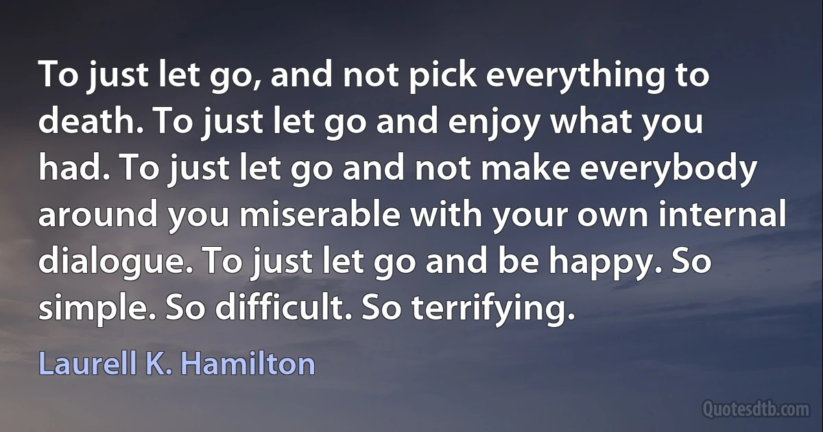 To just let go, and not pick everything to death. To just let go and enjoy what you had. To just let go and not make everybody around you miserable with your own internal dialogue. To just let go and be happy. So simple. So difficult. So terrifying. (Laurell K. Hamilton)