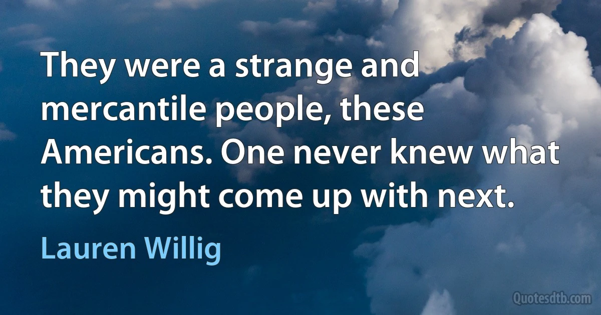 They were a strange and mercantile people, these Americans. One never knew what they might come up with next. (Lauren Willig)