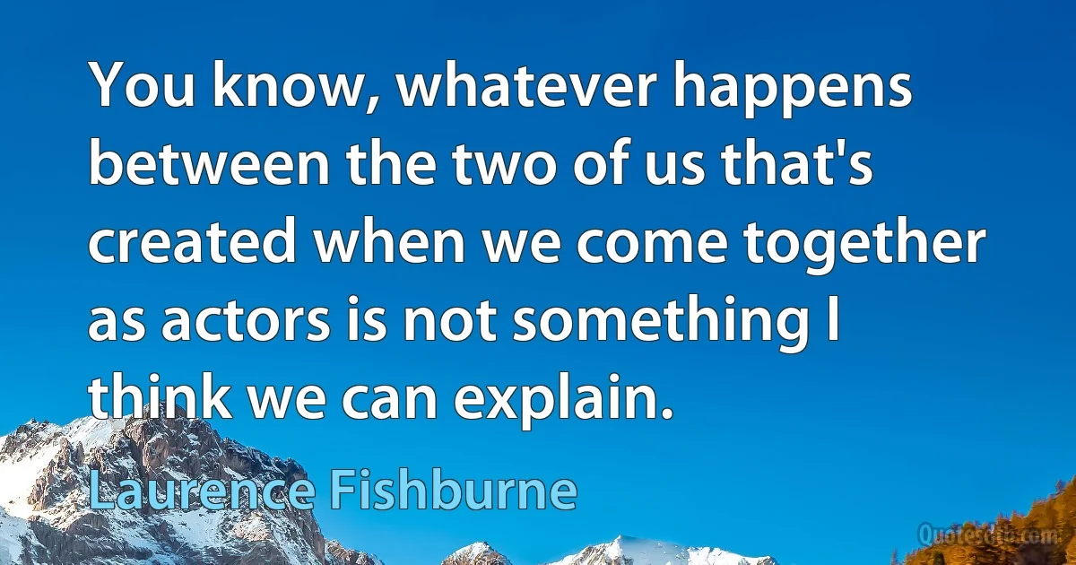 You know, whatever happens between the two of us that's created when we come together as actors is not something I think we can explain. (Laurence Fishburne)