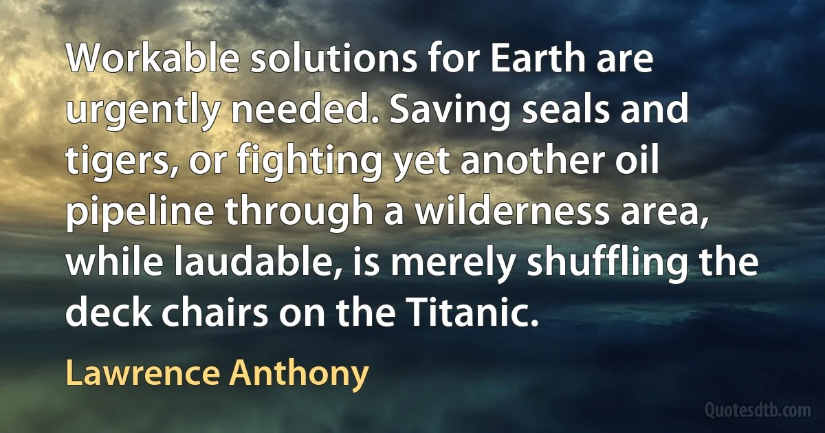 Workable solutions for Earth are urgently needed. Saving seals and tigers, or fighting yet another oil pipeline through a wilderness area, while laudable, is merely shuffling the deck chairs on the Titanic. (Lawrence Anthony)