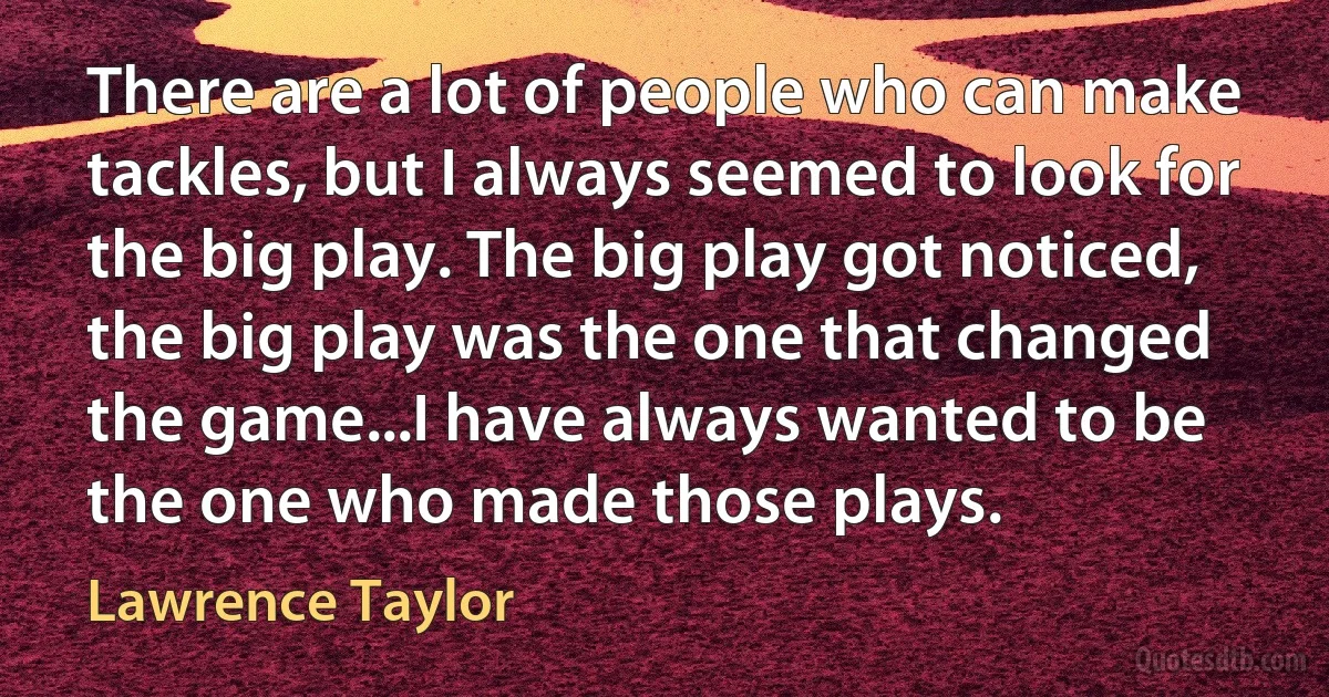 There are a lot of people who can make tackles, but I always seemed to look for the big play. The big play got noticed, the big play was the one that changed the game...I have always wanted to be the one who made those plays. (Lawrence Taylor)