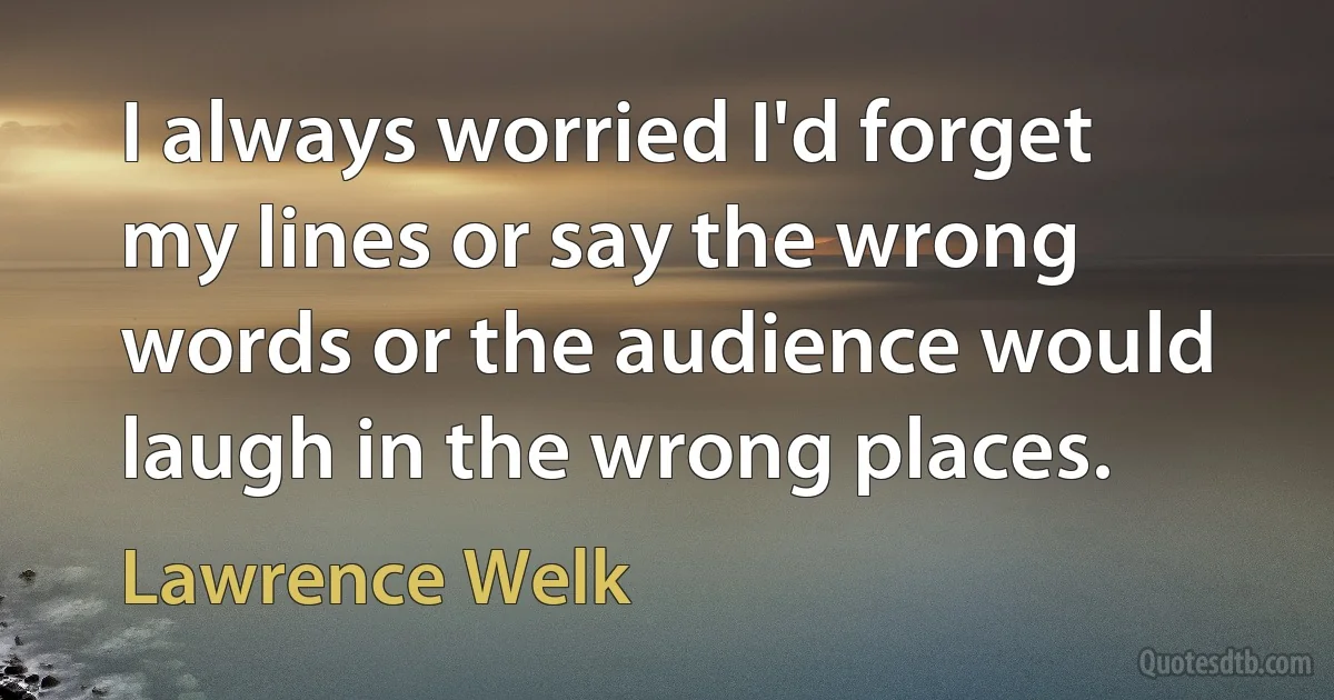 I always worried I'd forget my lines or say the wrong words or the audience would laugh in the wrong places. (Lawrence Welk)