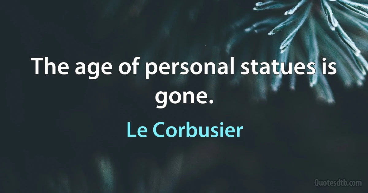 The age of personal statues is gone. (Le Corbusier)