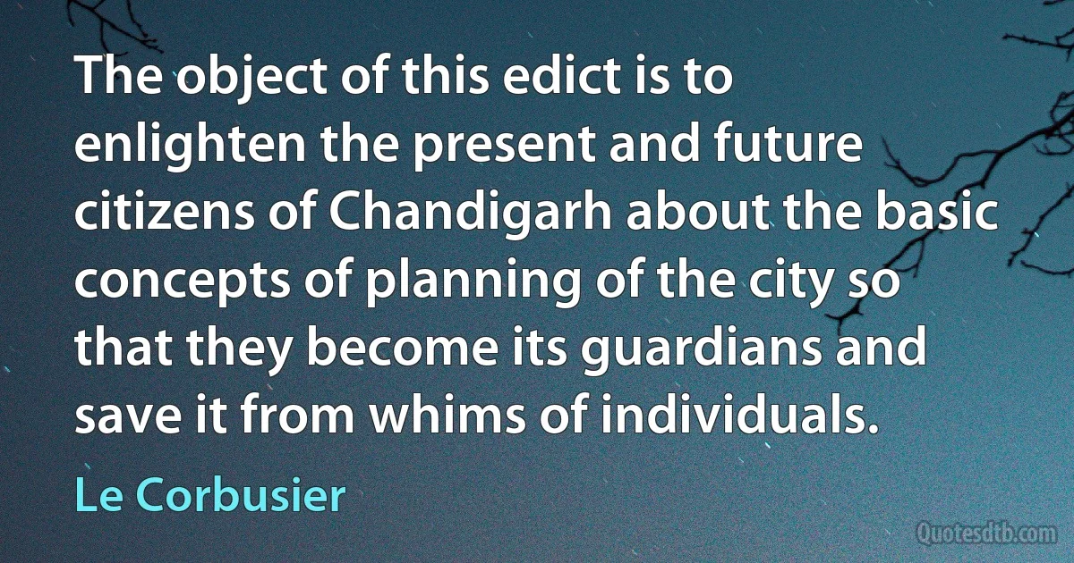 The object of this edict is to enlighten the present and future citizens of Chandigarh about the basic concepts of planning of the city so that they become its guardians and save it from whims of individuals. (Le Corbusier)