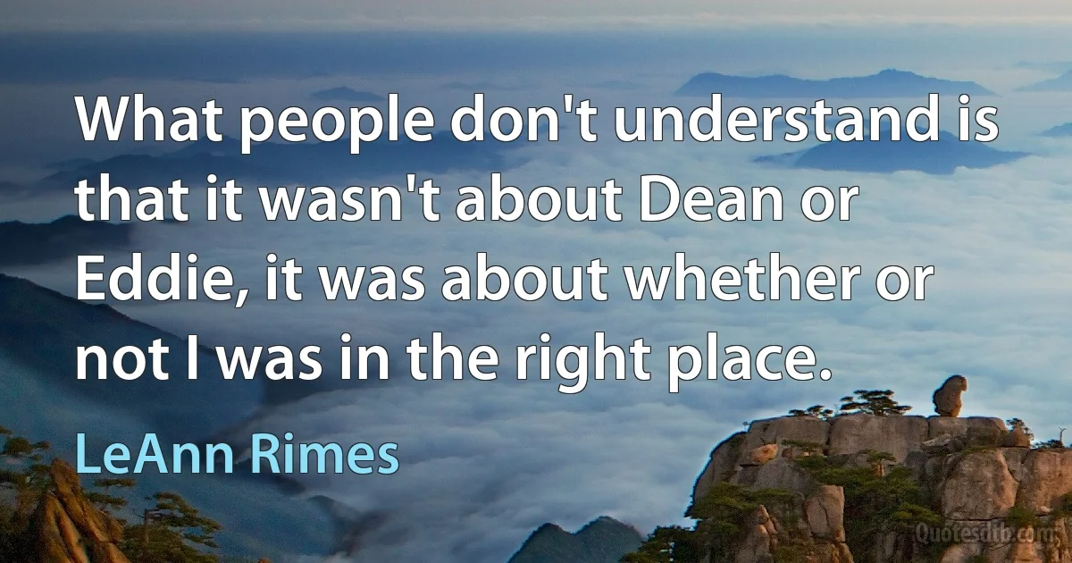 What people don't understand is that it wasn't about Dean or Eddie, it was about whether or not I was in the right place. (LeAnn Rimes)