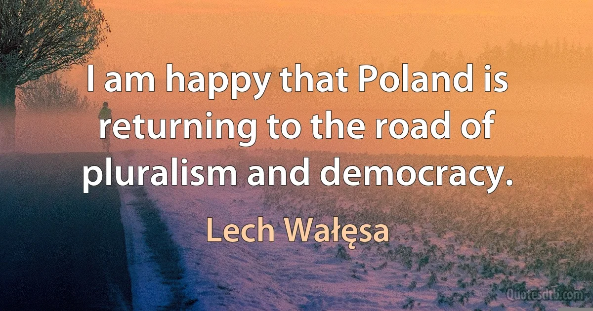 I am happy that Poland is returning to the road of pluralism and democracy. (Lech Wałęsa)