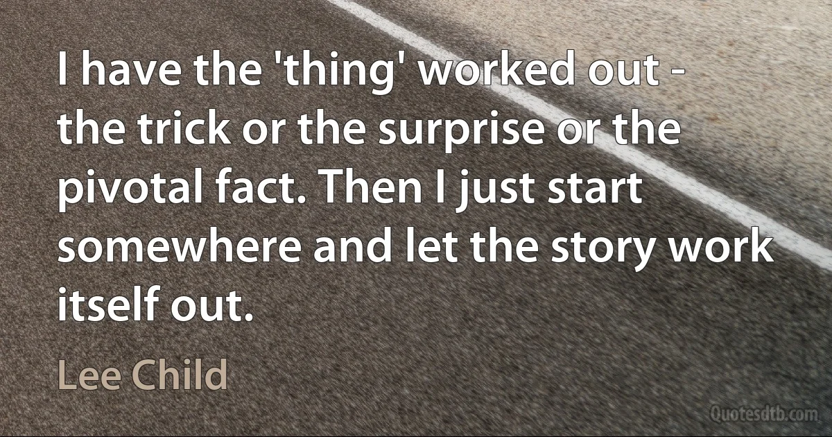 I have the 'thing' worked out - the trick or the surprise or the pivotal fact. Then I just start somewhere and let the story work itself out. (Lee Child)