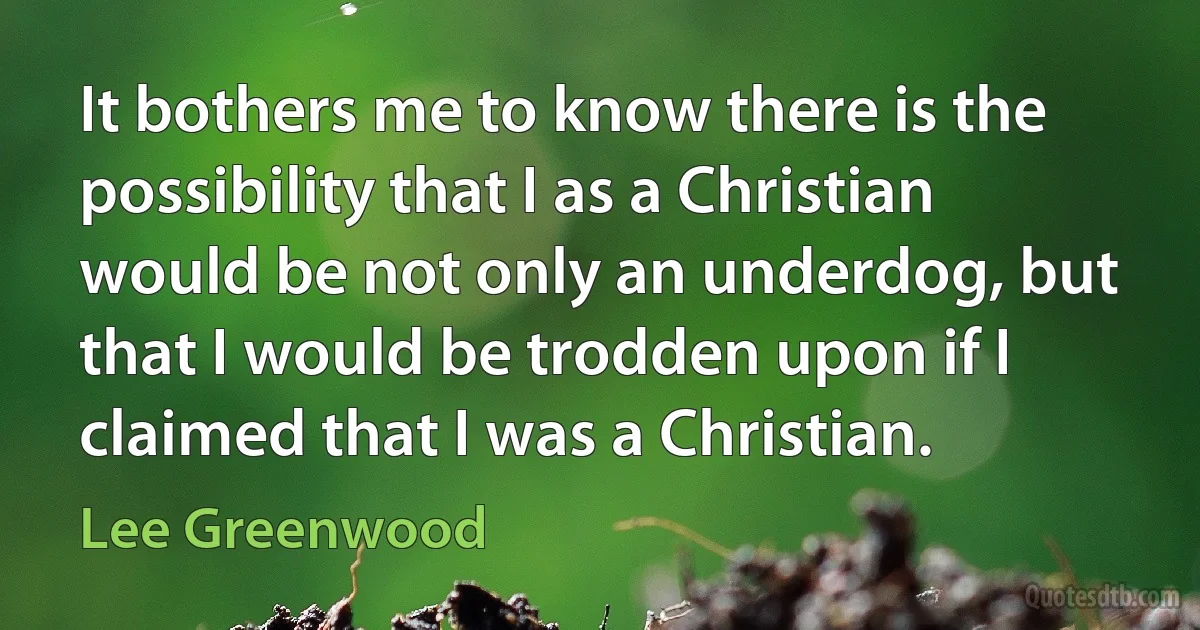 It bothers me to know there is the possibility that I as a Christian would be not only an underdog, but that I would be trodden upon if I claimed that I was a Christian. (Lee Greenwood)