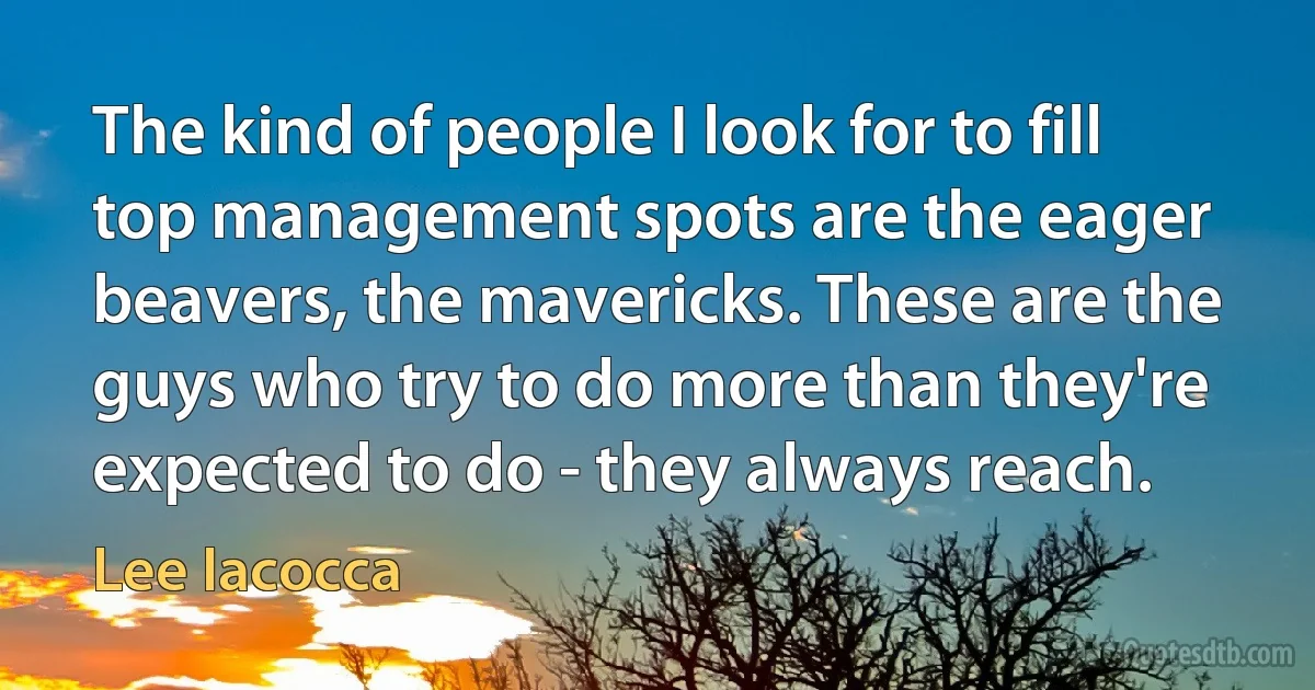 The kind of people I look for to fill top management spots are the eager beavers, the mavericks. These are the guys who try to do more than they're expected to do - they always reach. (Lee Iacocca)