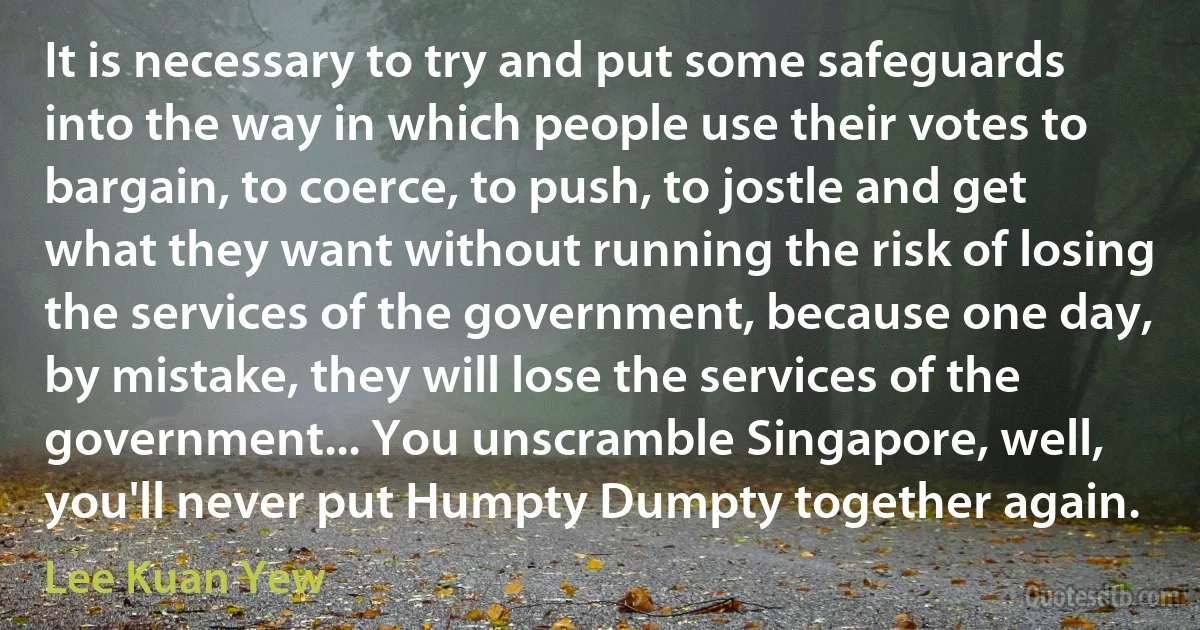 It is necessary to try and put some safeguards into the way in which people use their votes to bargain, to coerce, to push, to jostle and get what they want without running the risk of losing the services of the government, because one day, by mistake, they will lose the services of the government... You unscramble Singapore, well, you'll never put Humpty Dumpty together again. (Lee Kuan Yew)