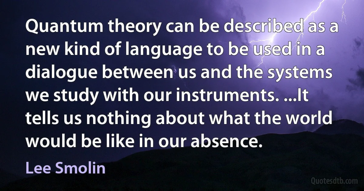 Quantum theory can be described as a new kind of language to be used in a dialogue between us and the systems we study with our instruments. ...It tells us nothing about what the world would be like in our absence. (Lee Smolin)