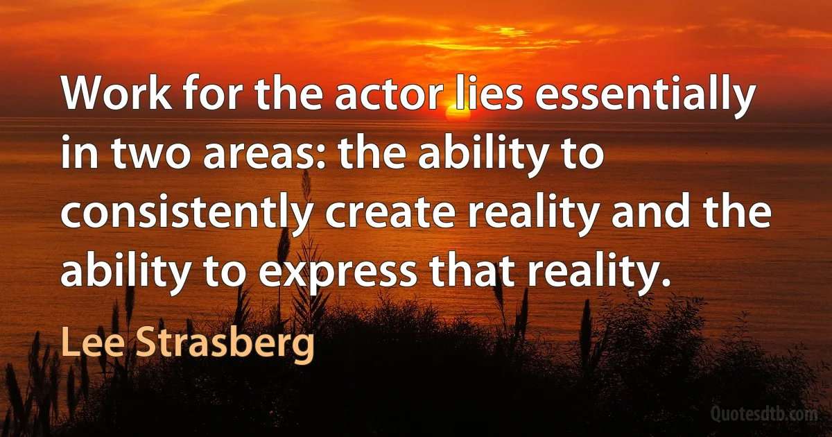 Work for the actor lies essentially in two areas: the ability to consistently create reality and the ability to express that reality. (Lee Strasberg)