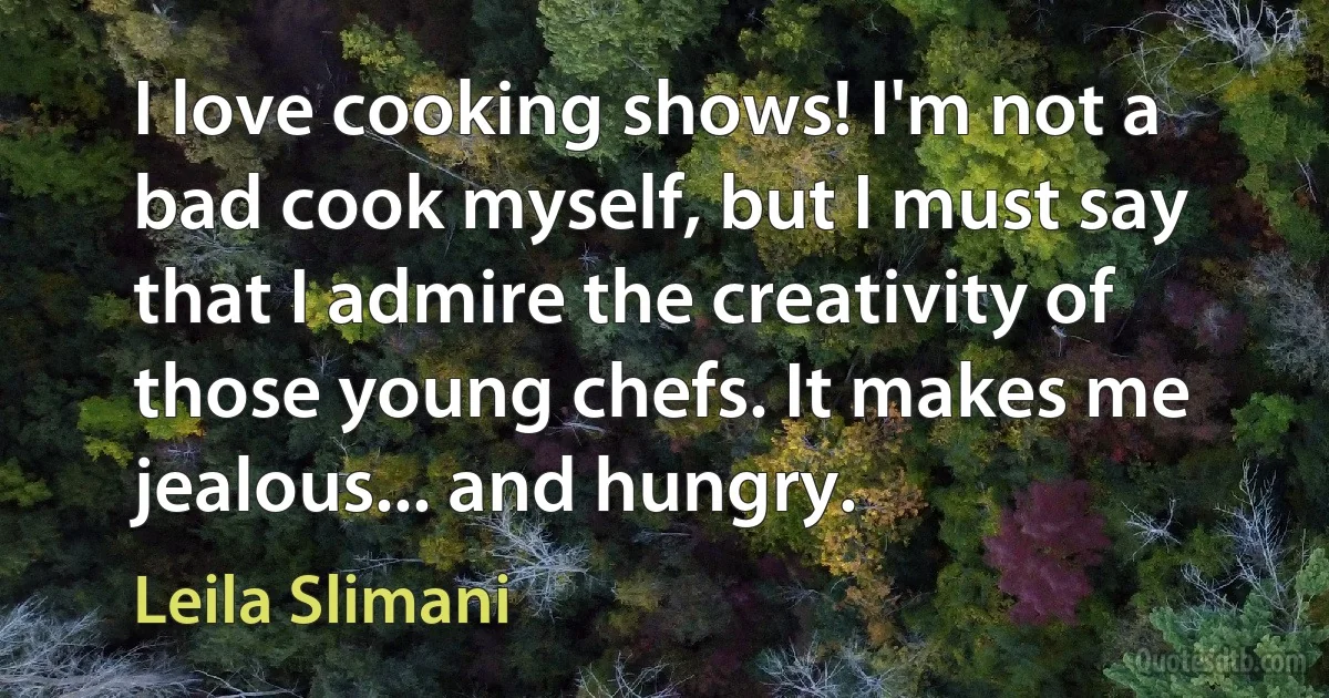 I love cooking shows! I'm not a bad cook myself, but I must say that I admire the creativity of those young chefs. It makes me jealous... and hungry. (Leila Slimani)