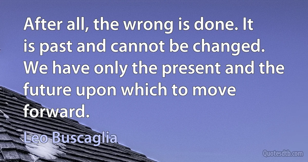 After all, the wrong is done. It is past and cannot be changed. We have only the present and the future upon which to move forward. (Leo Buscaglia)