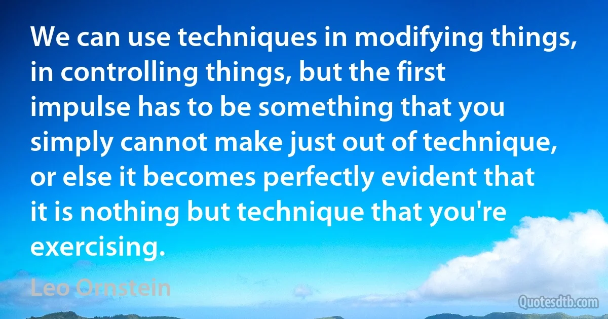 We can use techniques in modifying things, in controlling things, but the first impulse has to be something that you simply cannot make just out of technique, or else it becomes perfectly evident that it is nothing but technique that you're exercising. (Leo Ornstein)