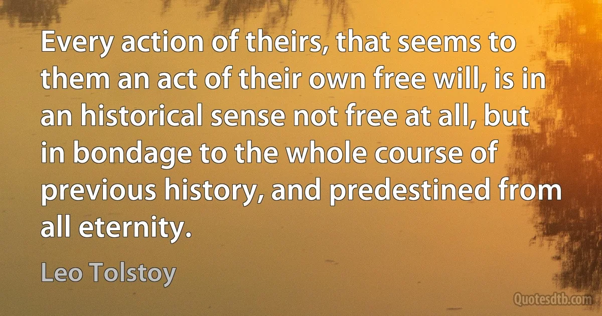 Every action of theirs, that seems to them an act of their own free will, is in an historical sense not free at all, but in bondage to the whole course of previous history, and predestined from all eternity. (Leo Tolstoy)