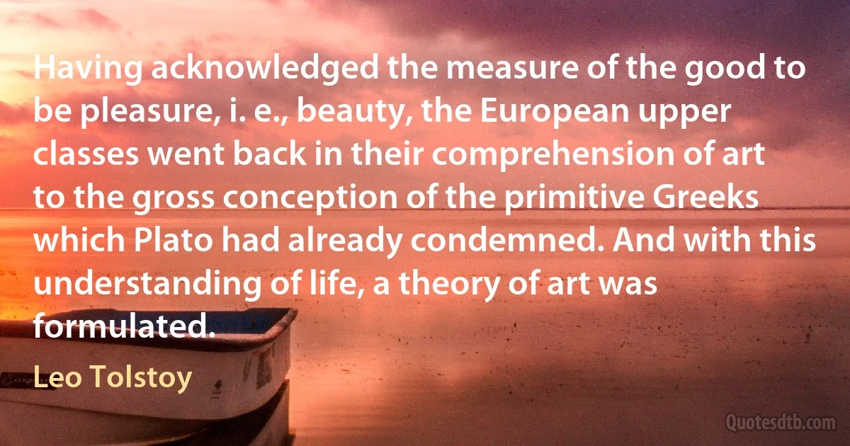 Having acknowledged the measure of the good to be pleasure, i. e., beauty, the European upper classes went back in their comprehension of art to the gross conception of the primitive Greeks which Plato had already condemned. And with this understanding of life, a theory of art was formulated. (Leo Tolstoy)