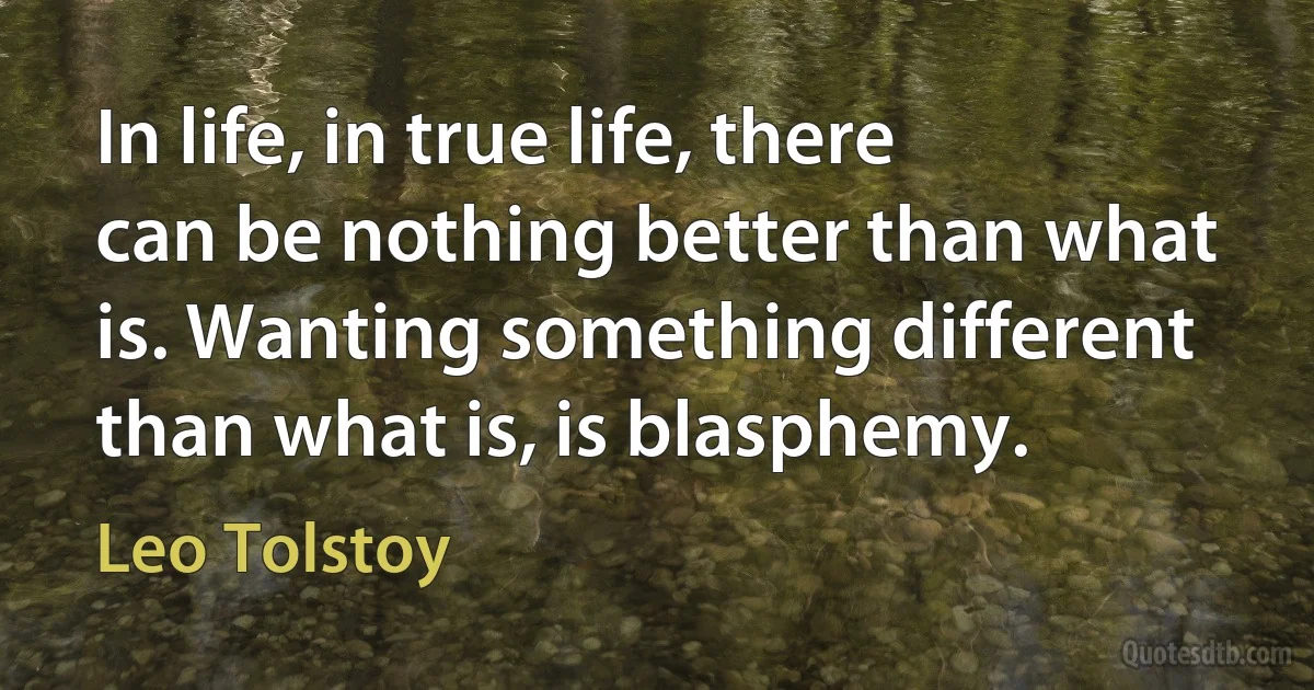 In life, in true life, there can be nothing better than what is. Wanting something different than what is, is blasphemy. (Leo Tolstoy)