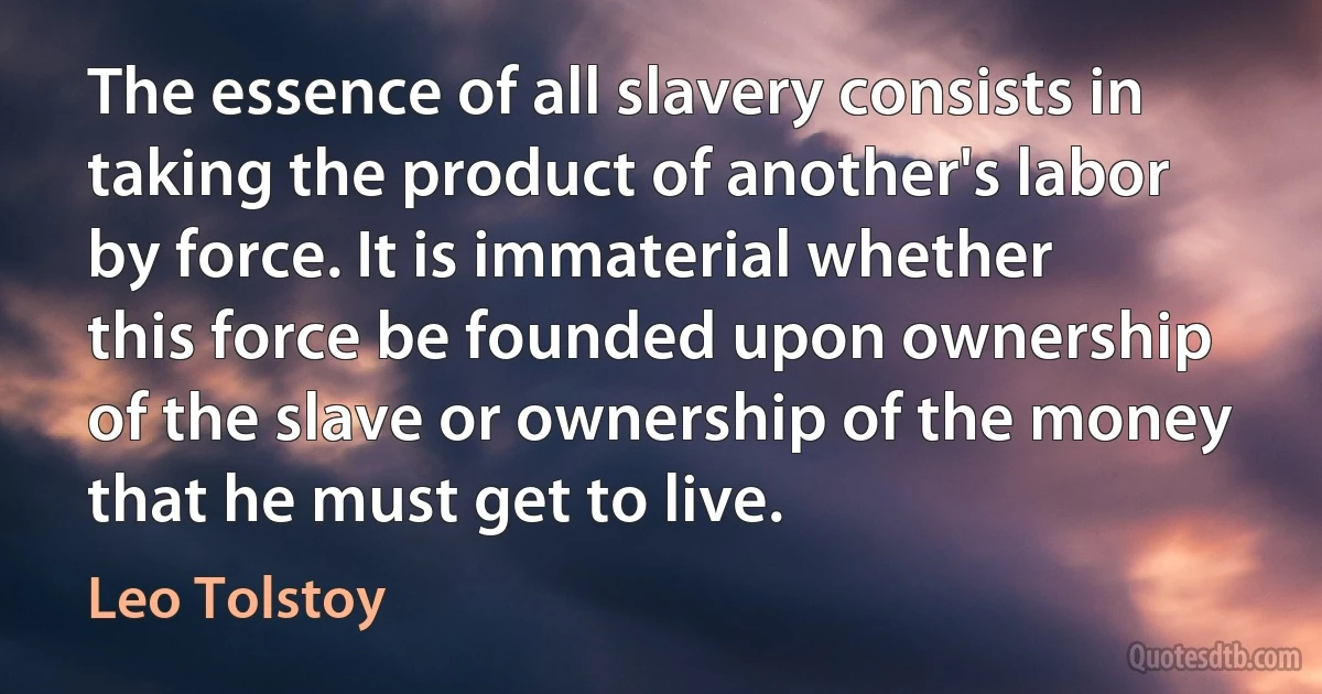 The essence of all slavery consists in taking the product of another's labor by force. It is immaterial whether this force be founded upon ownership of the slave or ownership of the money that he must get to live. (Leo Tolstoy)